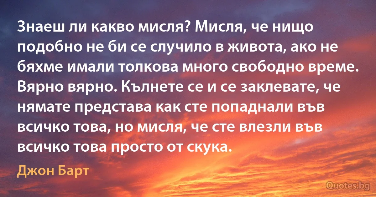 Знаеш ли какво мисля? Мисля, че нищо подобно не би се случило в живота, ако не бяхме имали толкова много свободно време. Вярно вярно. Кълнете се и се заклевате, че нямате представа как сте попаднали във всичко това, но мисля, че сте влезли във всичко това просто от скука. (Джон Барт)