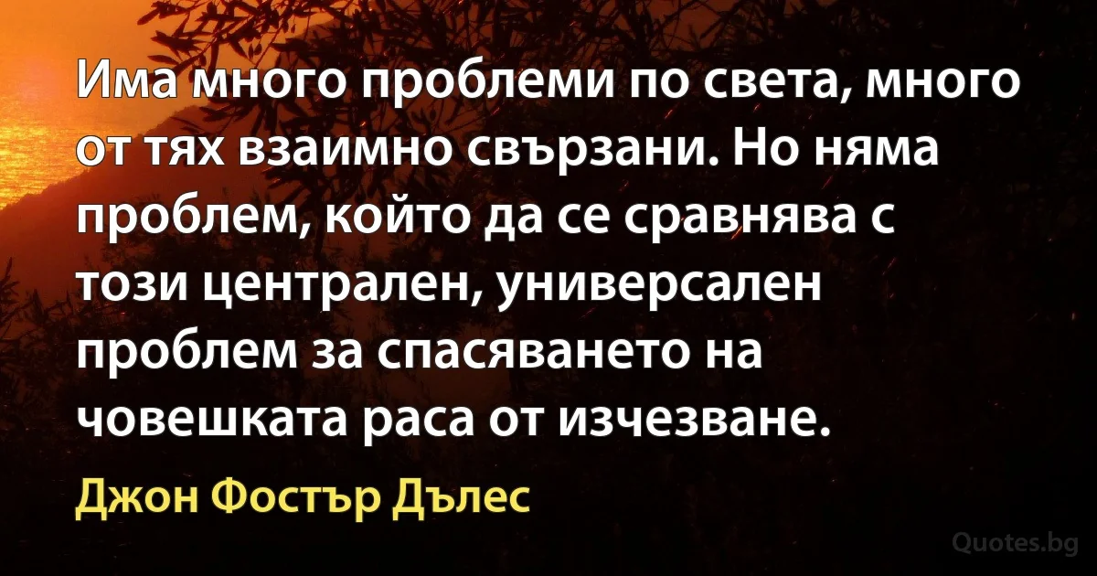 Има много проблеми по света, много от тях взаимно свързани. Но няма проблем, който да се сравнява с този централен, универсален проблем за спасяването на човешката раса от изчезване. (Джон Фостър Дълес)