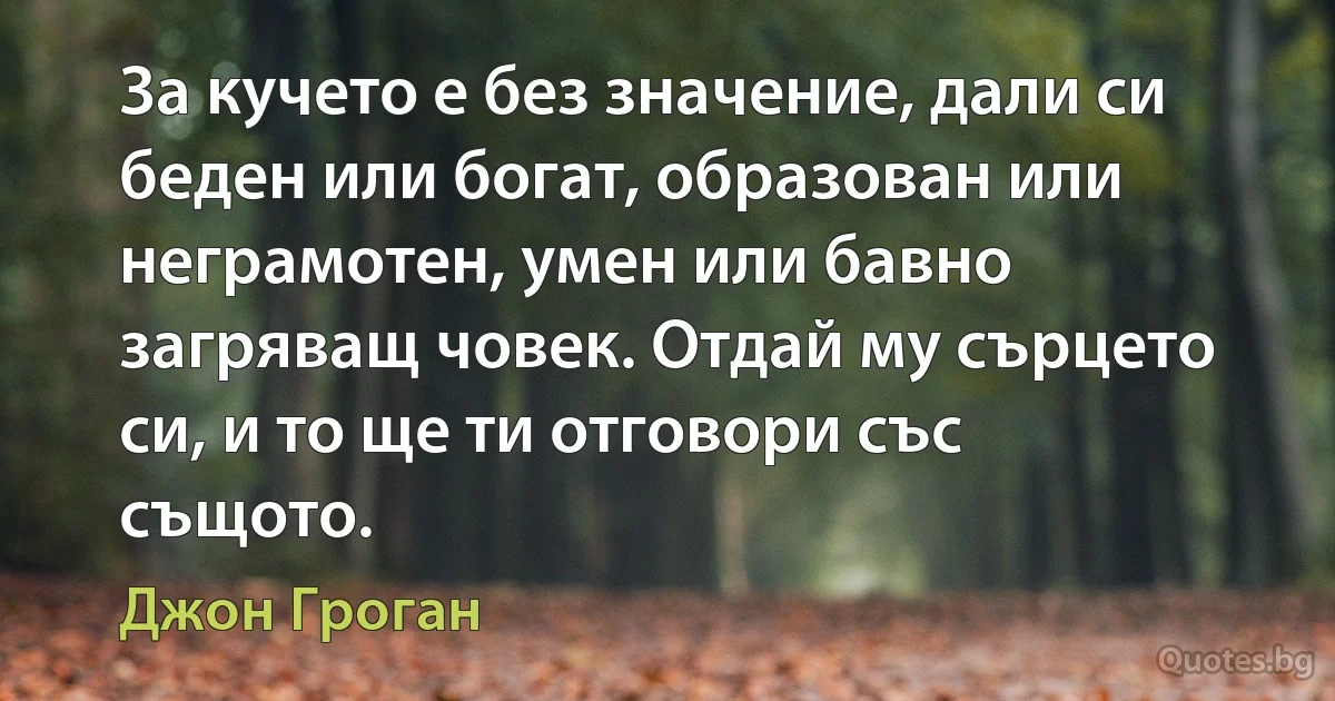 За кучето е без значение, дали си беден или богат, образован или неграмотен, умен или бавно загряващ човек. Отдай му сърцето си, и то ще ти отговори със същото. (Джон Гроган)