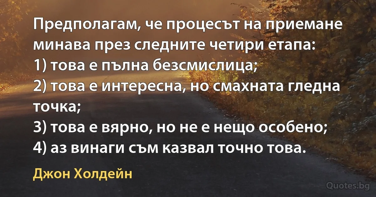 Предполагам, че процесът на приемане минава през следните четири етапа:
1) това е пълна безсмислица;
2) това е интересна, но смахната гледна точка;
3) това е вярно, но не е нещо особено;
4) аз винаги съм казвал точно това. (Джон Холдейн)