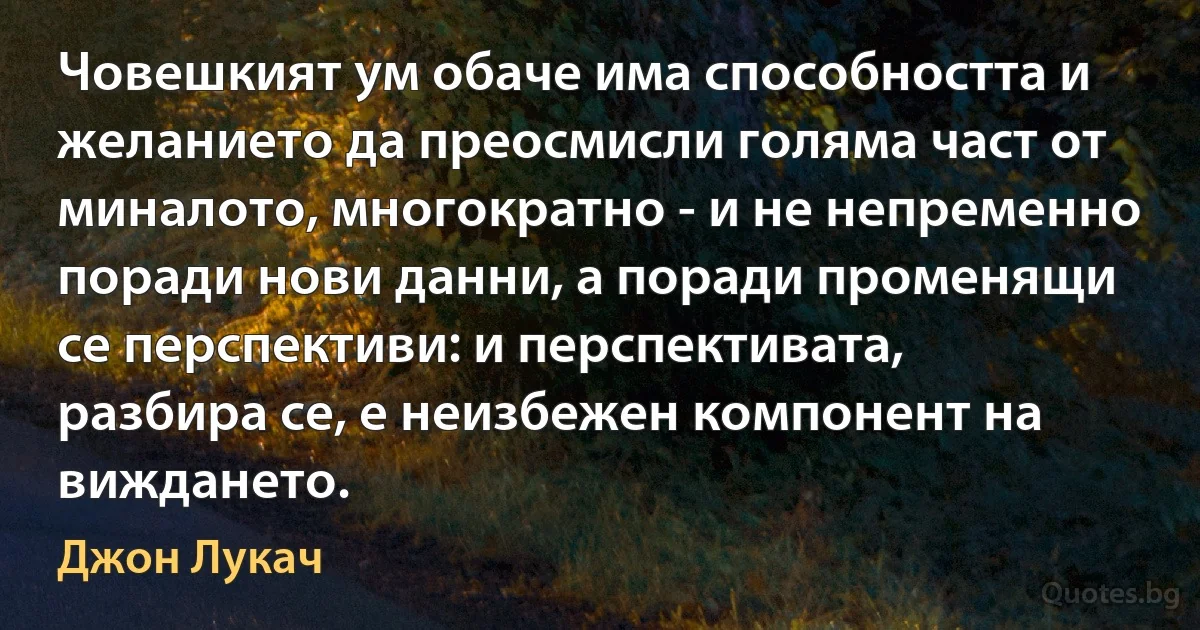 Човешкият ум обаче има способността и желанието да преосмисли голяма част от миналото, многократно - и не непременно поради нови данни, а поради променящи се перспективи: и перспективата, разбира се, е неизбежен компонент на виждането. (Джон Лукач)