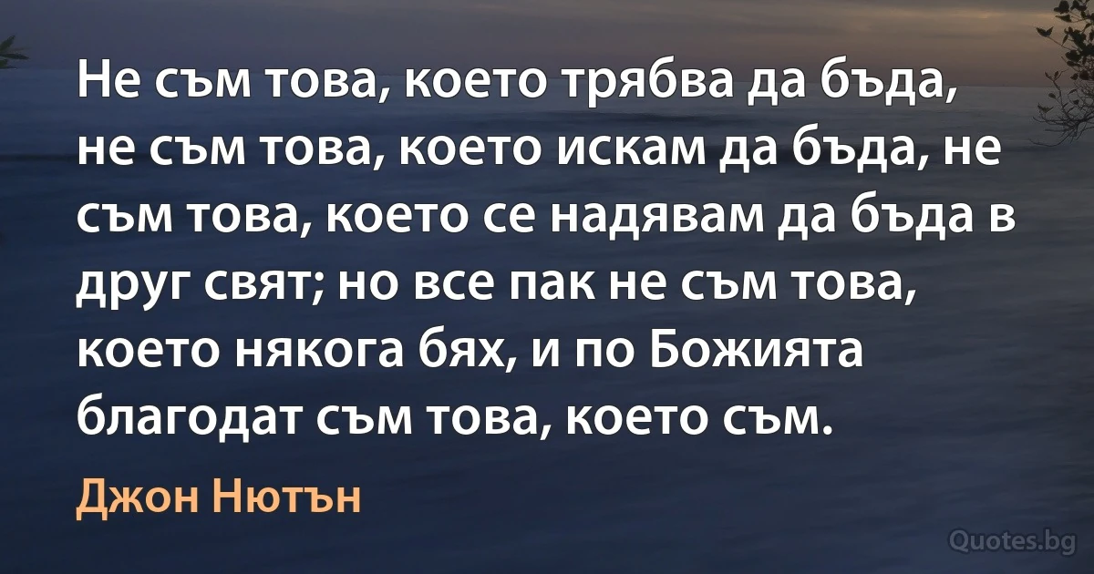 Не съм това, което трябва да бъда, не съм това, което искам да бъда, не съм това, което се надявам да бъда в друг свят; но все пак не съм това, което някога бях, и по Божията благодат съм това, което съм. (Джон Нютън)