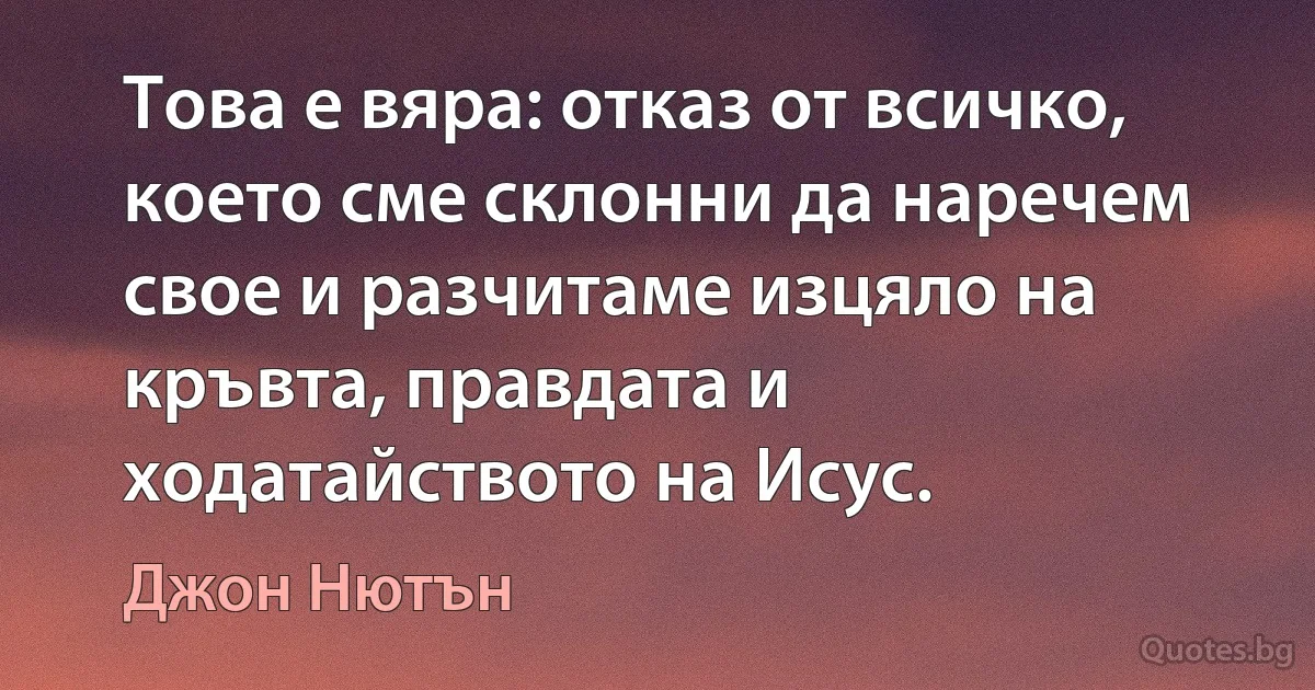 Това е вяра: отказ от всичко, което сме склонни да наречем свое и разчитаме изцяло на кръвта, правдата и ходатайството на Исус. (Джон Нютън)