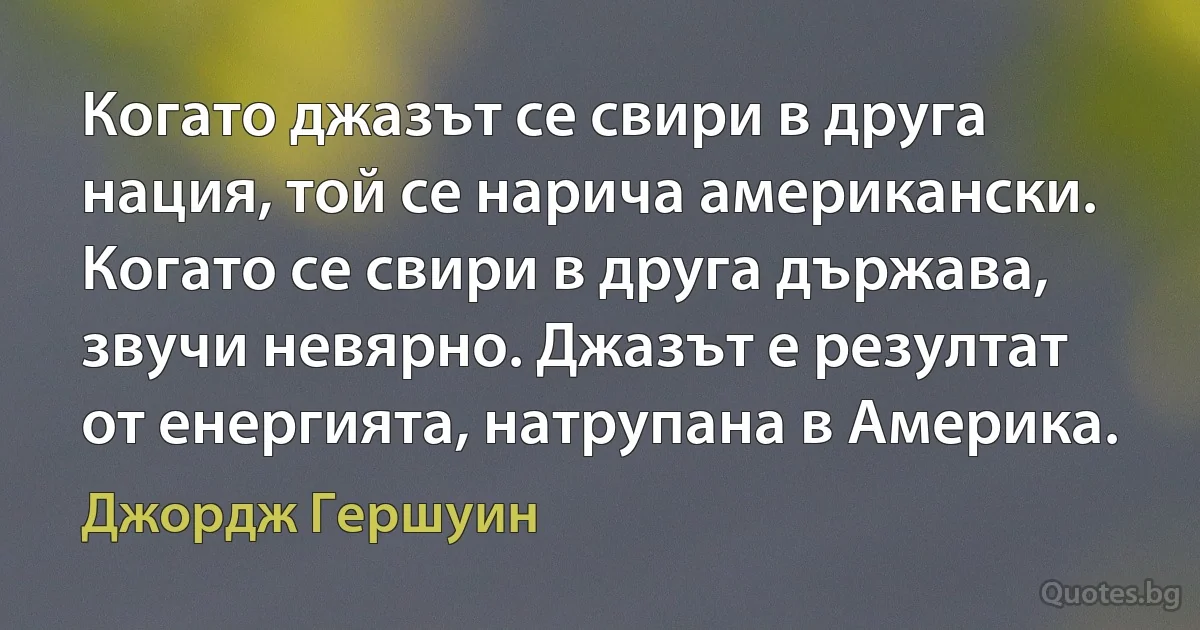 Когато джазът се свири в друга нация, той се нарича американски. Когато се свири в друга държава, звучи невярно. Джазът е резултат от енергията, натрупана в Америка. (Джордж Гершуин)