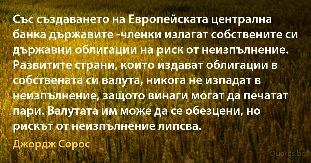 Със създаването на Европейската централна банка държавите -членки излагат собствените си държавни облигации на риск от неизпълнение. Развитите страни, които издават облигации в собствената си валута, никога не изпадат в неизпълнение, защото винаги могат да печатат пари. Валутата им може да се обезцени, но рискът от неизпълнение липсва. (Джордж Сорос)