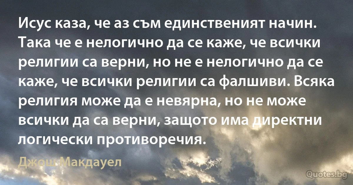 Исус каза, че аз съм единственият начин. Така че е нелогично да се каже, че всички религии са верни, но не е нелогично да се каже, че всички религии са фалшиви. Всяка религия може да е невярна, но не може всички да са верни, защото има директни логически противоречия. (Джош Макдауел)