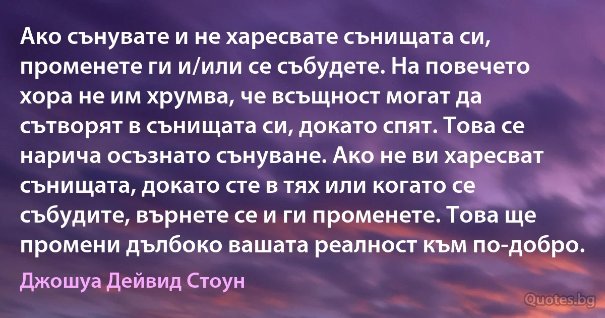 Ако сънувате и не харесвате сънищата си, променете ги и/или се събудете. На повечето хора не им хрумва, че всъщност могат да сътворят в сънищата си, докато спят. Това се нарича осъзнато сънуване. Ако не ви харесват сънищата, докато сте в тях или когато се събудите, върнете се и ги променете. Това ще промени дълбоко вашата реалност към по-добро. (Джошуа Дейвид Стоун)