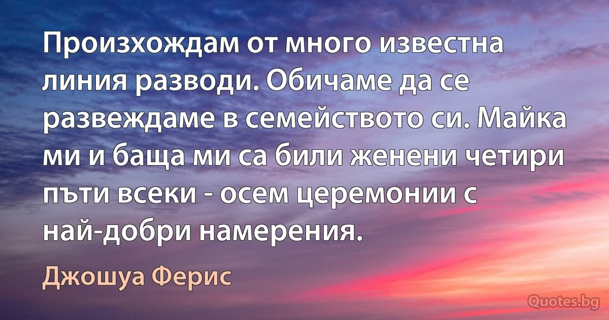 Произхождам от много известна линия разводи. Обичаме да се развеждаме в семейството си. Майка ми и баща ми са били женени четири пъти всеки - осем церемонии с най-добри намерения. (Джошуа Ферис)