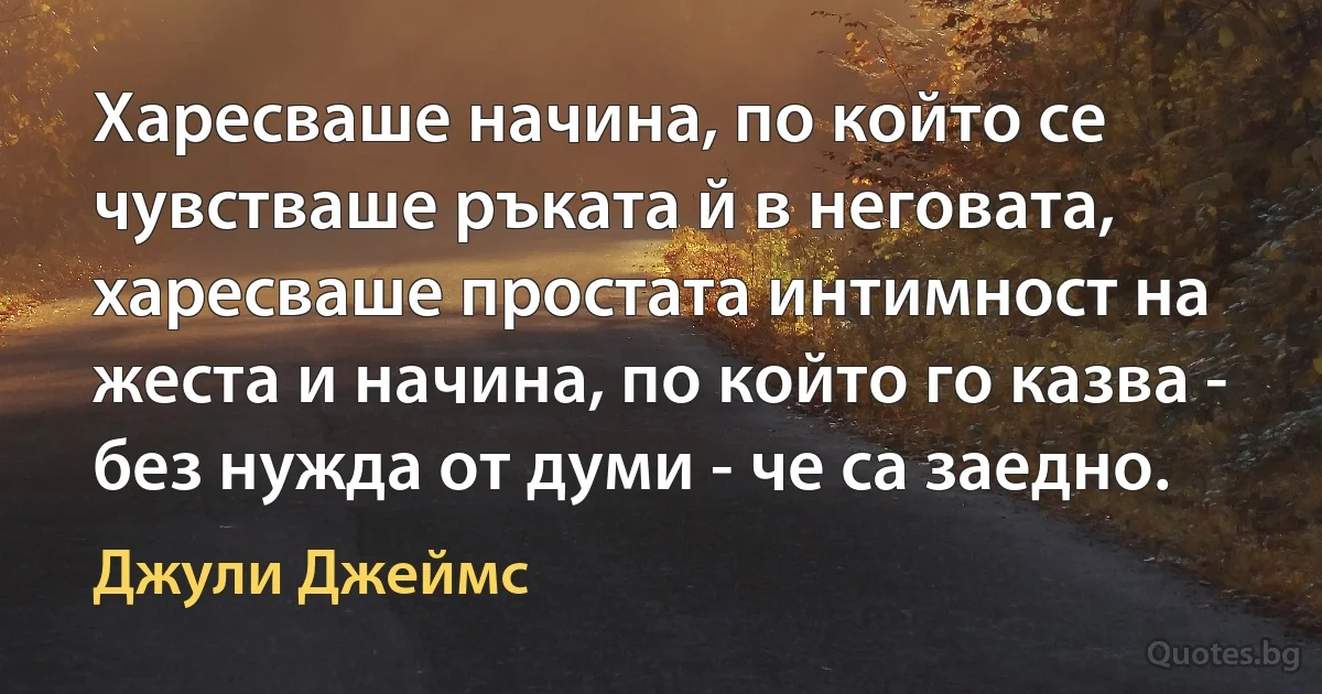 Харесваше начина, по който се чувстваше ръката й в неговата, харесваше простата интимност на жеста и начина, по който го казва - без нужда от думи - че са заедно. (Джули Джеймс)