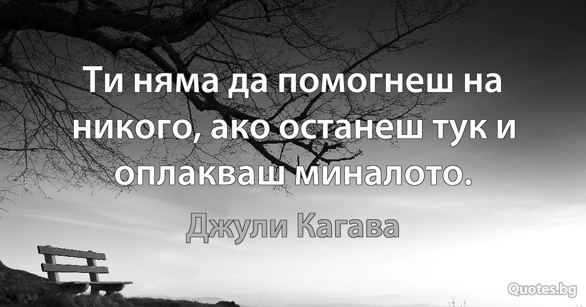 Ти няма да помогнеш на никого, ако останеш тук и оплакваш миналото. (Джули Кагава)