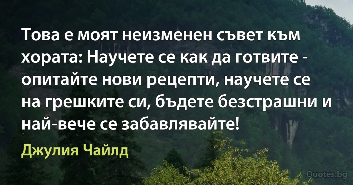 Това е моят неизменен съвет към хората: Научете се как да готвите - опитайте нови рецепти, научете се на грешките си, бъдете безстрашни и най-вече се забавлявайте! (Джулия Чайлд)