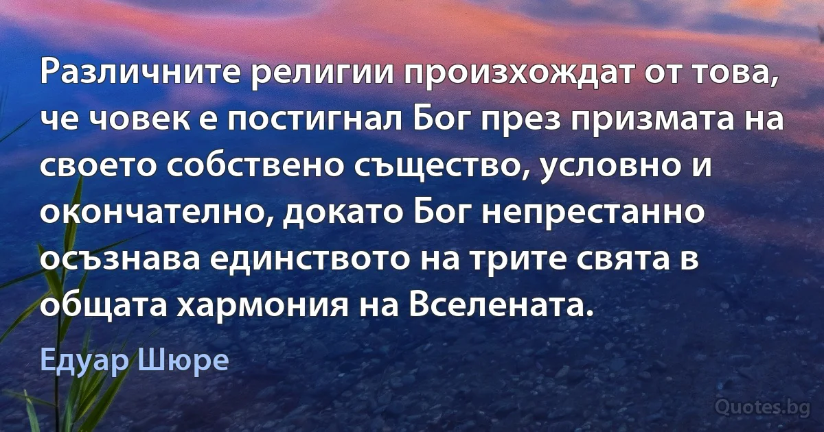 Различните религии произхождат от това, че човек е постигнал Бог през призмата на своето собствено същество, условно и окончателно, докато Бог непрестанно осъзнава единството на трите свята в общата хармония на Вселената. (Едуар Шюре)