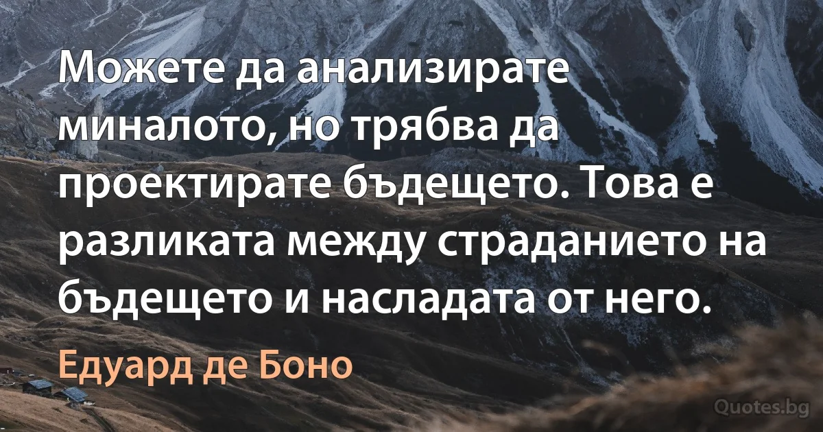 Можете да анализирате миналото, но трябва да проектирате бъдещето. Това е разликата между страданието на бъдещето и насладата от него. (Едуард де Боно)