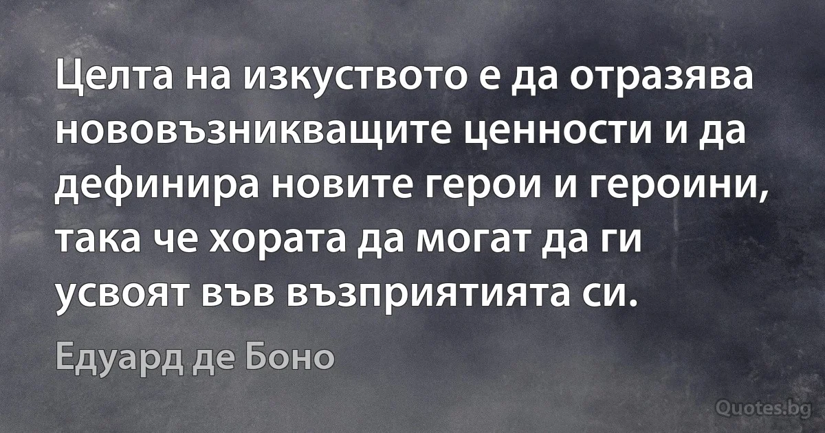 Целта на изкуството е да отразява нововъзникващите ценности и да дефинира новите герои и героини, така че хората да могат да ги усвоят във възприятията си. (Едуард де Боно)