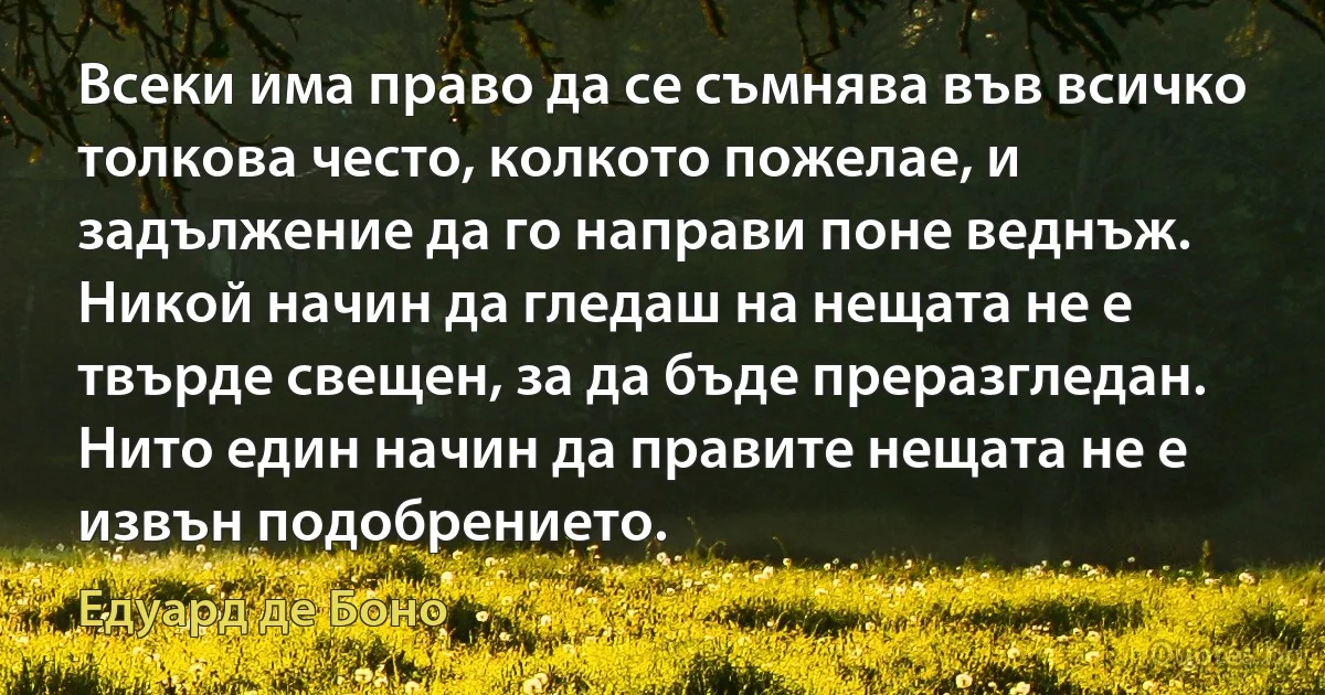 Всеки има право да се съмнява във всичко толкова често, колкото пожелае, и задължение да го направи поне веднъж. Никой начин да гледаш на нещата не е твърде свещен, за да бъде преразгледан. Нито един начин да правите нещата не е извън подобрението. (Едуард де Боно)