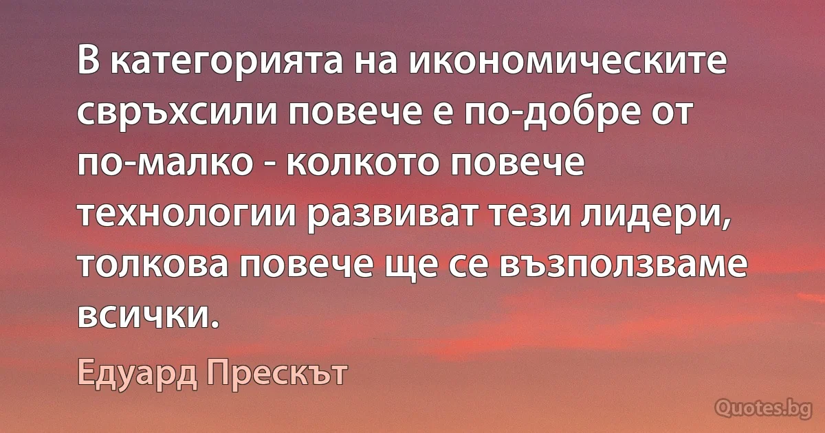 В категорията на икономическите свръхсили повече е по-добре от по-малко - колкото повече технологии развиват тези лидери, толкова повече ще се възползваме всички. (Едуард Прескът)