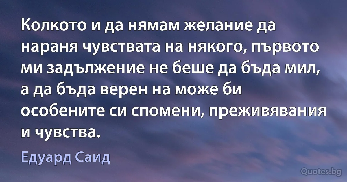 Колкото и да нямам желание да нараня чувствата на някого, първото ми задължение не беше да бъда мил, а да бъда верен на може би особените си спомени, преживявания и чувства. (Едуард Саид)