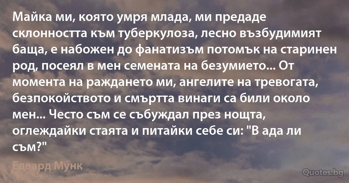 Майка ми, която умря млада, ми предаде склонността към туберкулоза, лесно възбудимият баща, е набожен до фанатизъм потомък на старинен род, посеял в мен семената на безумието... От момента на раждането ми, ангелите на тревогата, безпокойството и смъртта винаги са били около мен... Често съм се събуждал през нощта, оглеждайки стаята и питайки себе си: "В ада ли съм?" (Едвард Мунк)