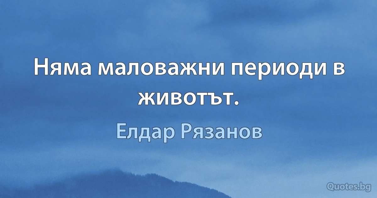 Няма маловажни периоди в животът. (Елдар Рязанов)