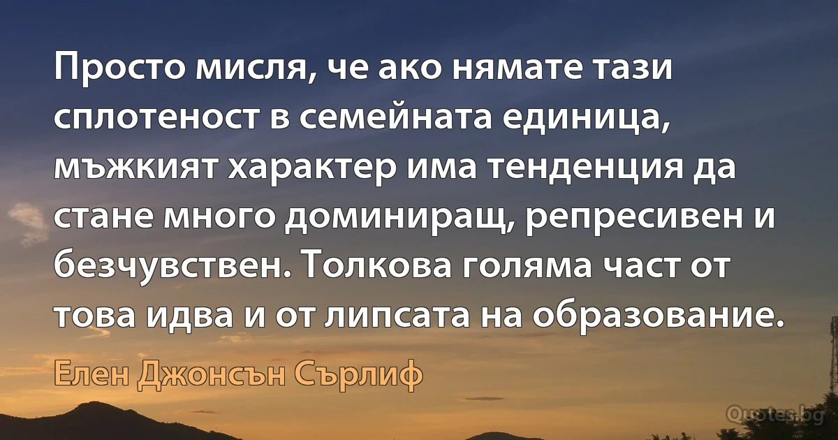 Просто мисля, че ако нямате тази сплотеност в семейната единица, мъжкият характер има тенденция да стане много доминиращ, репресивен и безчувствен. Толкова голяма част от това идва и от липсата на образование. (Елен Джонсън Сърлиф)