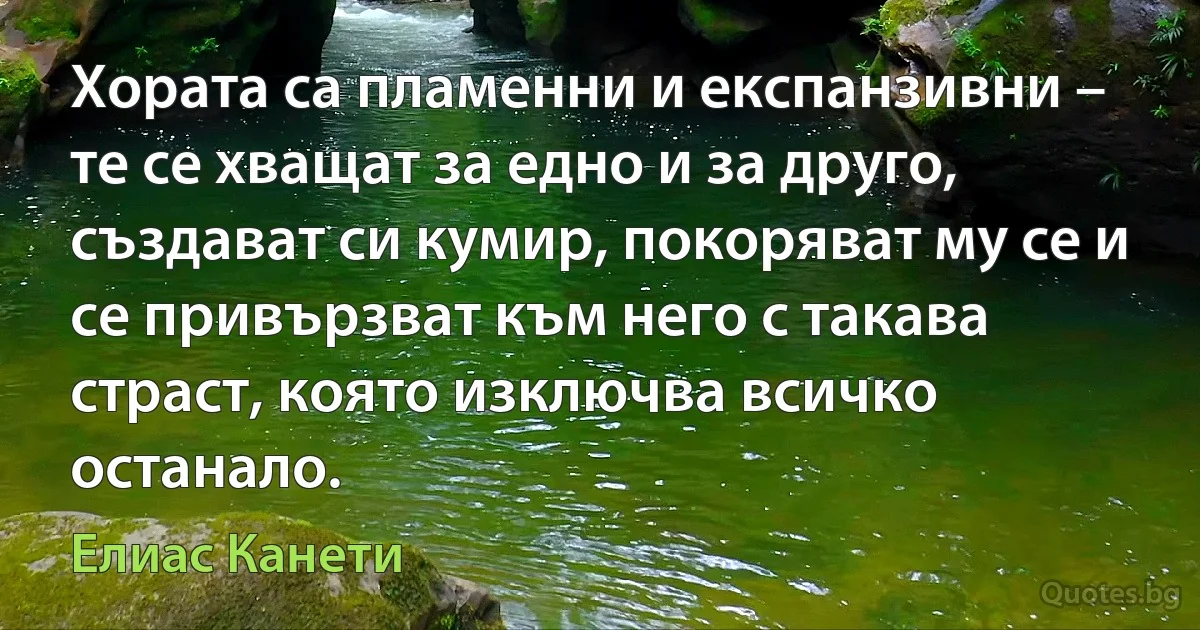 Хората са пламенни и експанзивни – те се хващат за едно и за друго, създават си кумир, покоряват му се и се привързват към него с такава страст, която изключва всичко останало. (Елиас Канети)