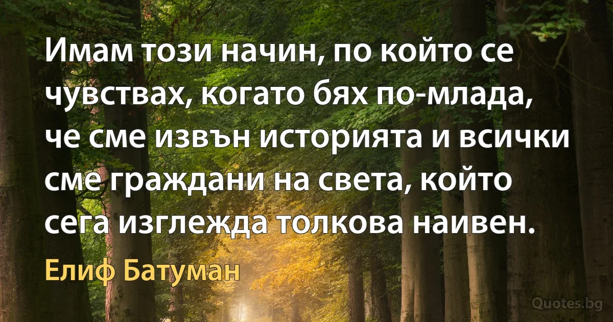 Имам този начин, по който се чувствах, когато бях по-младa, че сме извън историята и всички сме граждани на света, който сега изглежда толкова наивен. (Елиф Батуман)