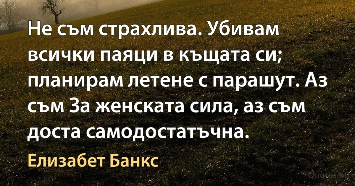 Не съм страхлива. Убивам всички паяци в къщата си; планирам летене с парашут. Аз съм За женската сила, аз съм доста самодостатъчна. (Елизабет Банкс)