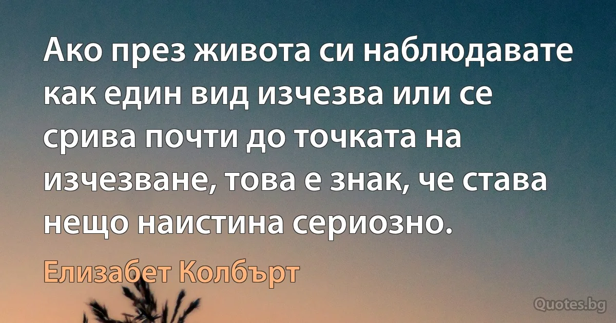 Ако през живота си наблюдавате как един вид изчезва или се срива почти до точката на изчезване, това е знак, че става нещо наистина сериозно. (Елизабет Колбърт)