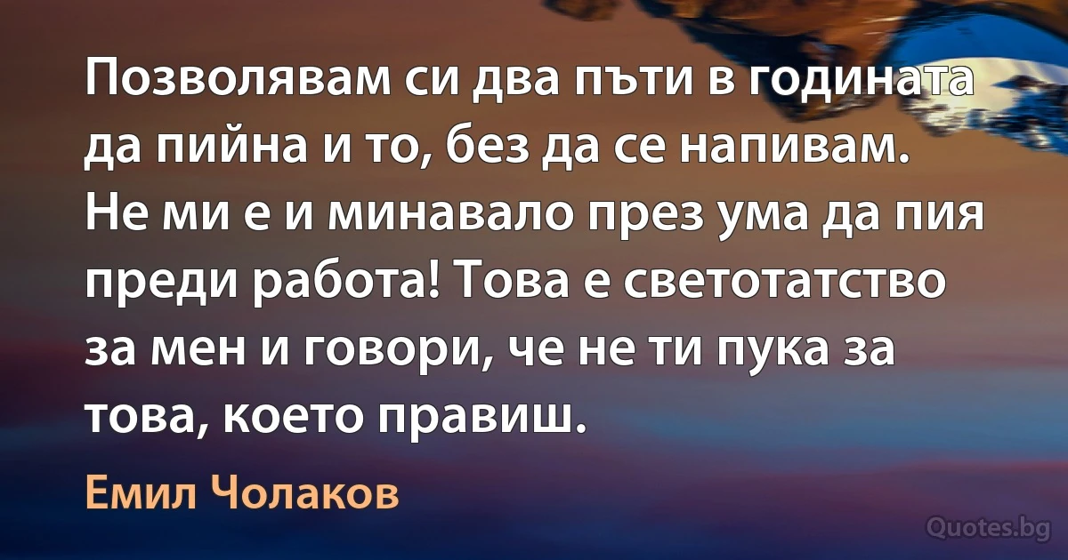 Позволявам си два пъти в годината да пийна и то, без да се напивам. Не ми е и минавало през ума да пия преди работа! Това е светотатство за мен и говори, че не ти пука за това, което правиш. (Емил Чолаков)