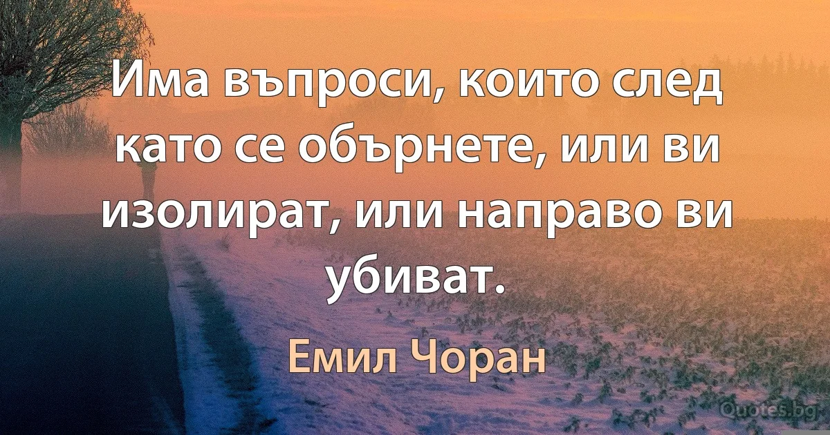 Има въпроси, които след като се обърнете, или ви изолират, или направо ви убиват. (Емил Чоран)