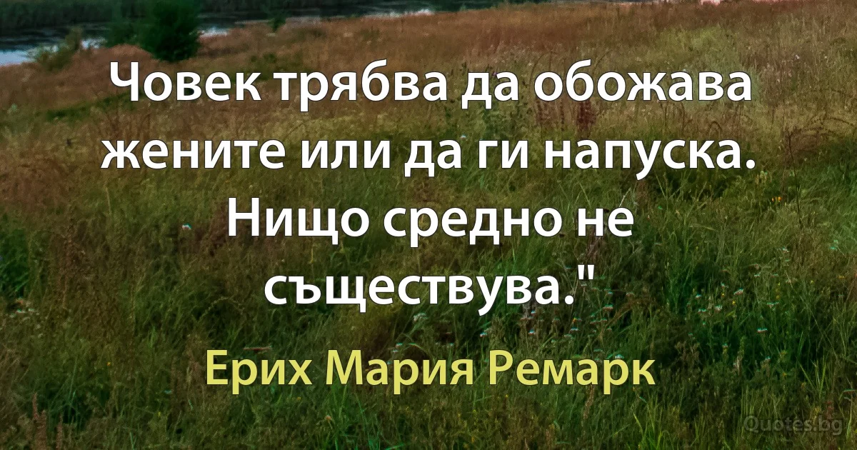 Човек трябва да обожава жените или да ги напуска. Нищо средно не съществува." (Ерих Мария Ремарк)