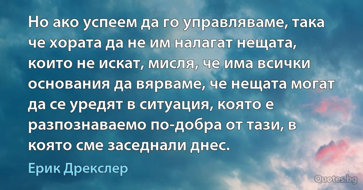 Но ако успеем да го управляваме, така че хората да не им налагат нещата, които не искат, мисля, че има всички основания да вярваме, че нещата могат да се уредят в ситуация, която е разпознаваемо по-добра от тази, в която сме заседнали днес. (Ерик Дрекслер)