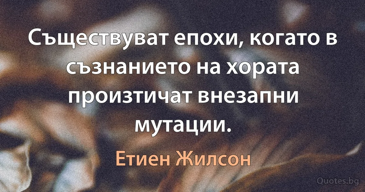 Съществуват епохи, когато в съзнанието на хората произтичат внезапни мутации. (Етиен Жилсон)