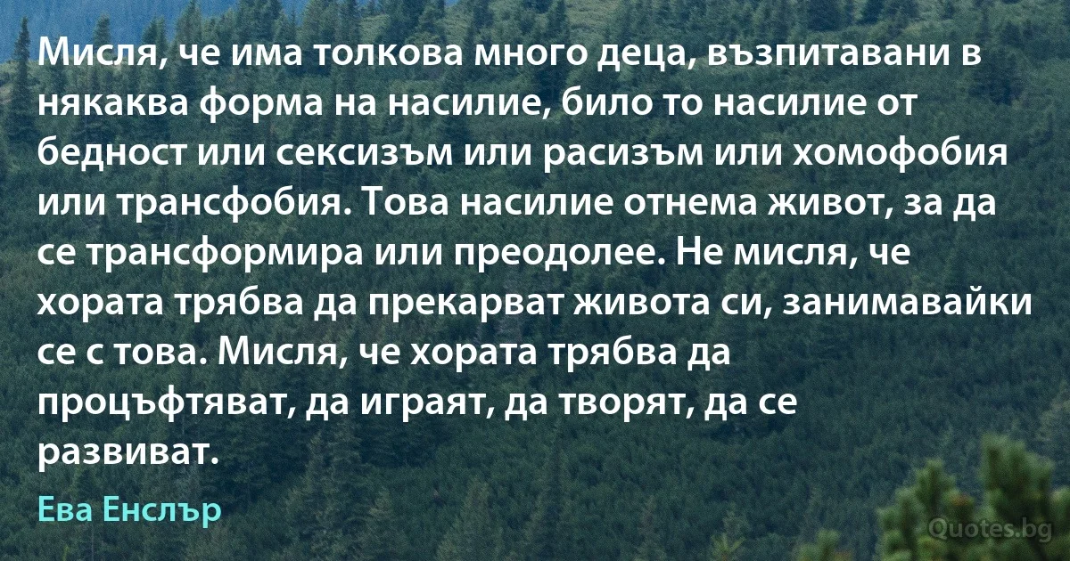 Мисля, че има толкова много деца, възпитавани в някаква форма на насилие, било то насилие от бедност или сексизъм или расизъм или хомофобия или трансфобия. Това насилие отнема живот, за да се трансформира или преодолее. Не мисля, че хората трябва да прекарват живота си, занимавайки се с това. Мисля, че хората трябва да процъфтяват, да играят, да творят, да се развиват. (Ева Енслър)