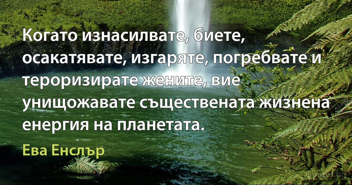 Когато изнасилвате, биете, осакатявате, изгаряте, погребвате и тероризирате жените, вие унищожавате съществената жизнена енергия на планетата. (Ева Енслър)