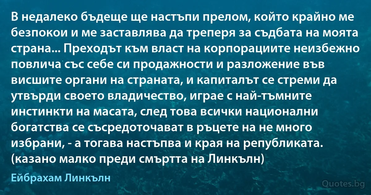 В недалеко бъдеще ще настъпи прелом, който крайно ме безпокои и ме заставлява да треперя за съдбата на моята страна... Преходът към власт на корпорациите неизбежно повлича със себе си продажности и разложение във висшите органи на страната, и капиталът се стреми да утвърди своето владичество, играе с най-тъмните инстинкти на масата, след това всички национални богатства се съсредоточават в ръцете на не много избрани, - а тогава настъпва и края на републиката. (казано малко преди смъртта на Линкълн) (Ейбрахам Линкълн)