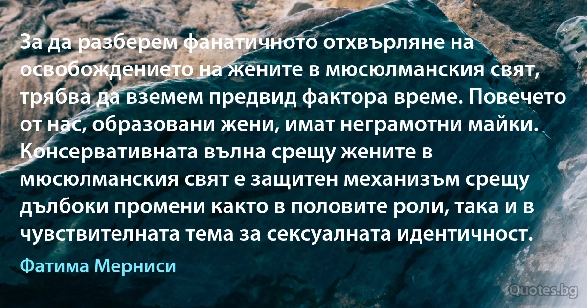 За да разберем фанатичното отхвърляне на освобождението на жените в мюсюлманския свят, трябва да вземем предвид фактора време. Повечето от нас, образовани жени, имат неграмотни майки. Консервативната вълна срещу жените в мюсюлманския свят е защитен механизъм срещу дълбоки промени както в половите роли, така и в чувствителната тема за сексуалната идентичност. (Фатима Мерниси)