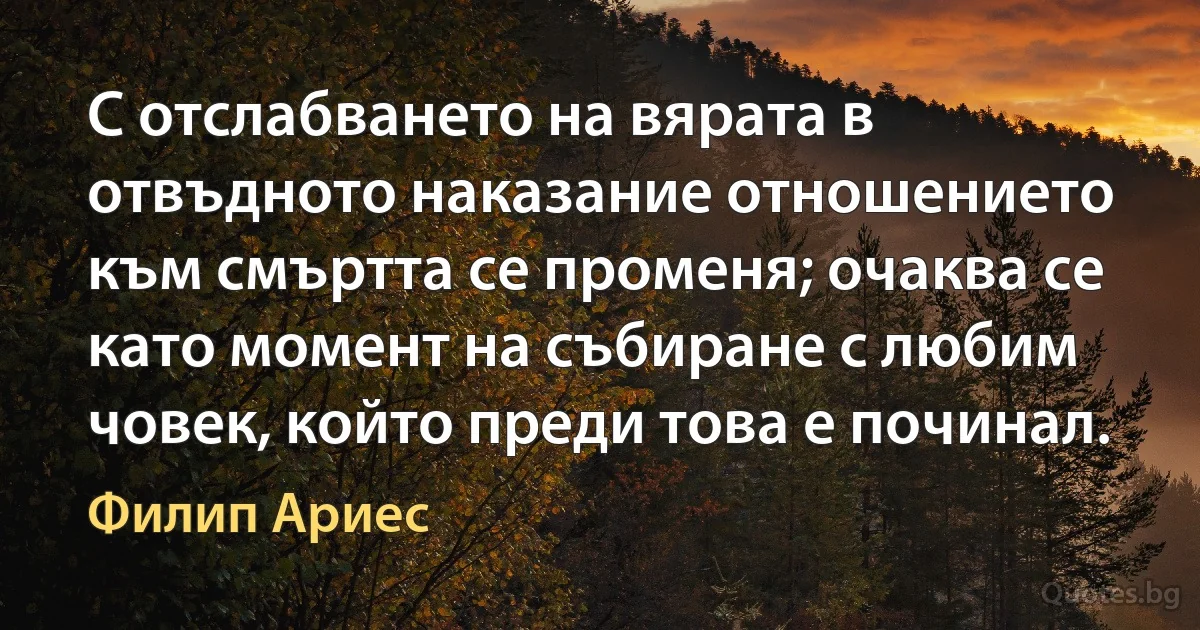 С отслабването на вярата в отвъдното наказание отношението към смъртта се променя; очаква се като момент на събиране с любим човек, който преди това е починал. (Филип Ариес)