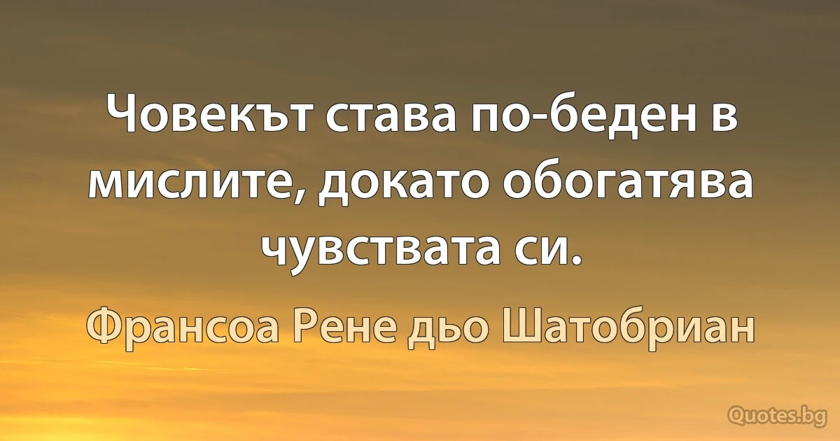 Човекът става по-беден в мислите, докато обогатява чувствата си. (Франсоа Рене дьо Шатобриан)