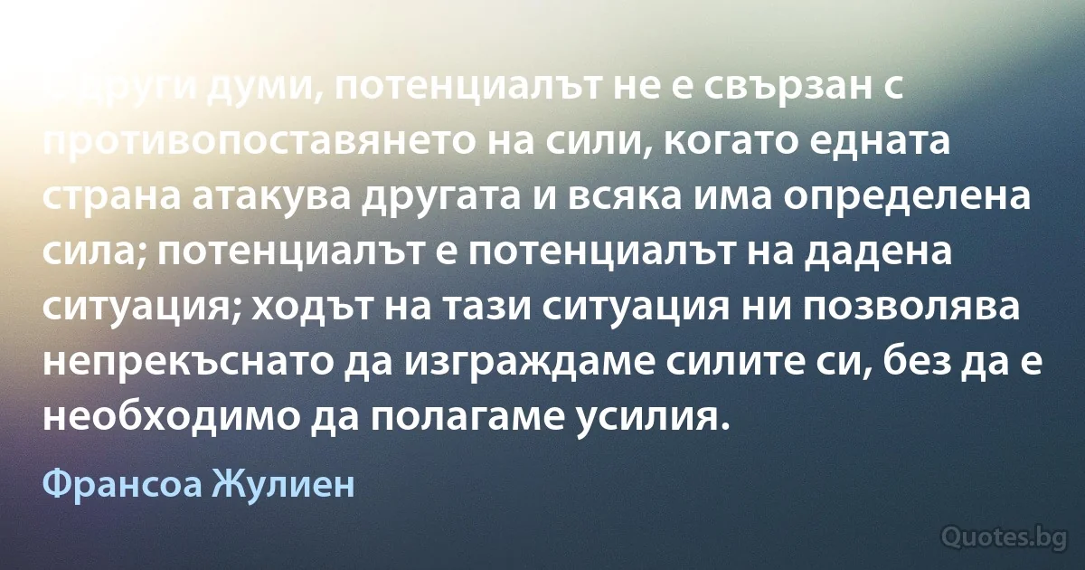 С други думи, потенциалът не е свързан с противопоставянето на сили, когато едната страна атакува другата и всяка има определена сила; потенциалът е потенциалът на дадена ситуация; ходът на тази ситуация ни позволява непрекъснато да изграждаме силите си, без да е необходимо да полагаме усилия. (Франсоа Жулиен)