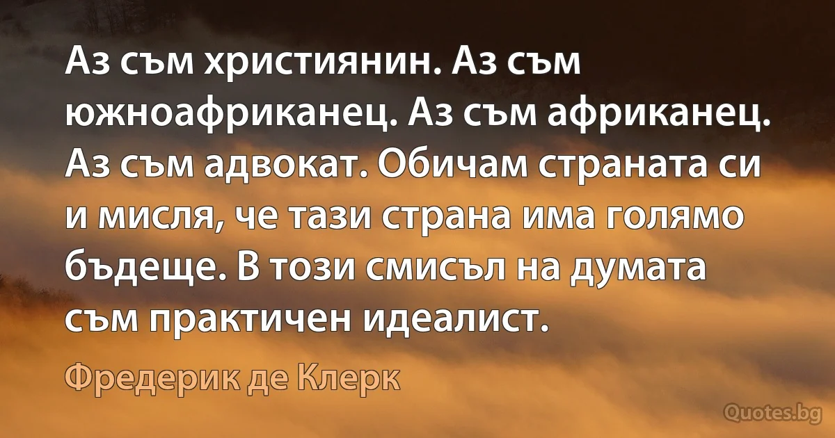 Аз съм християнин. Аз съм южноафриканец. Аз съм африканец. Аз съм адвокат. Обичам страната си и мисля, че тази страна има голямо бъдеще. В този смисъл на думата съм практичен идеалист. (Фредерик де Клерк)