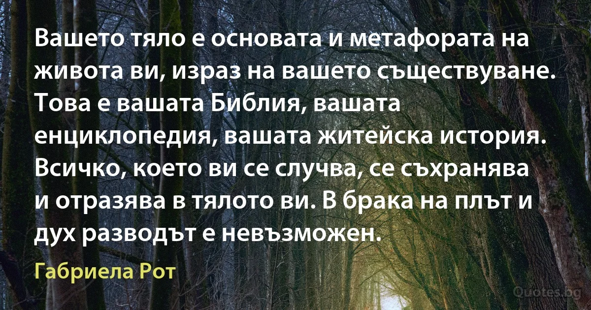 Вашето тяло е основата и метафората на живота ви, израз на вашето съществуване. Това е вашата Библия, вашата енциклопедия, вашата житейска история. Всичко, което ви се случва, се съхранява и отразява в тялото ви. В брака на плът и дух разводът е невъзможен. (Габриела Рот)