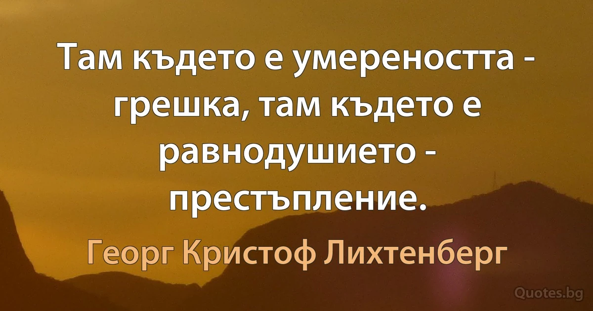 Там където е умереността - грешка, там където е равнодушието - престъпление. (Георг Кристоф Лихтенберг)