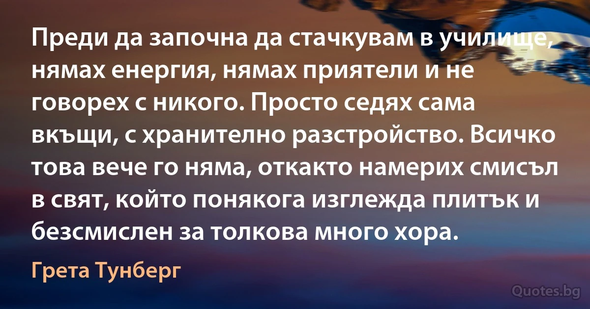 Преди да започна да стачкувам в училище, нямах енергия, нямах приятели и не говорех с никого. Просто седях сама вкъщи, с хранително разстройство. Всичко това вече го няма, откакто намерих смисъл в свят, който понякога изглежда плитък и безсмислен за толкова много хора. (Грета Тунберг)