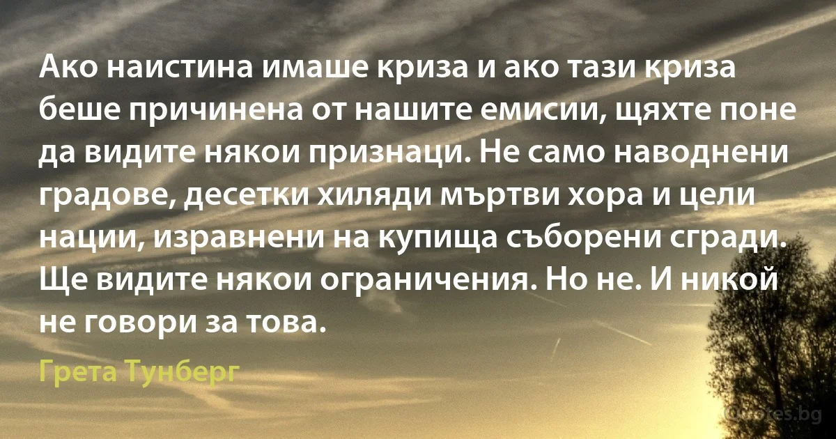 Ако наистина имаше криза и ако тази криза беше причинена от нашите емисии, щяхте поне да видите някои признаци. Не само наводнени градове, десетки хиляди мъртви хора и цели нации, изравнени на купища съборени сгради. Ще видите някои ограничения. Но не. И никой не говори за това. (Грета Тунберг)