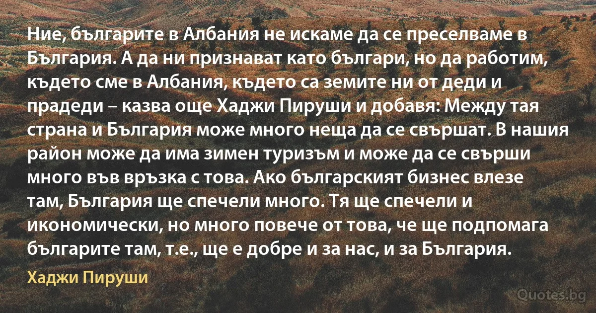 Ние, българите в Албания не искаме да се преселваме в България. А да ни признават като българи, но да работим, където сме в Албания, където са земите ни от деди и прадеди – казва още Хаджи Пируши и добавя: Между тая страна и България може много неща да се свършат. В нашия район може да има зимен туризъм и може да се свърши много във връзка с това. Ако българският бизнес влезе там, България ще спечели много. Тя ще спечели и икономически, но много повече от това, че ще подпомага българите там, т.е., ще е добре и за нас, и за България. (Хаджи Пируши)