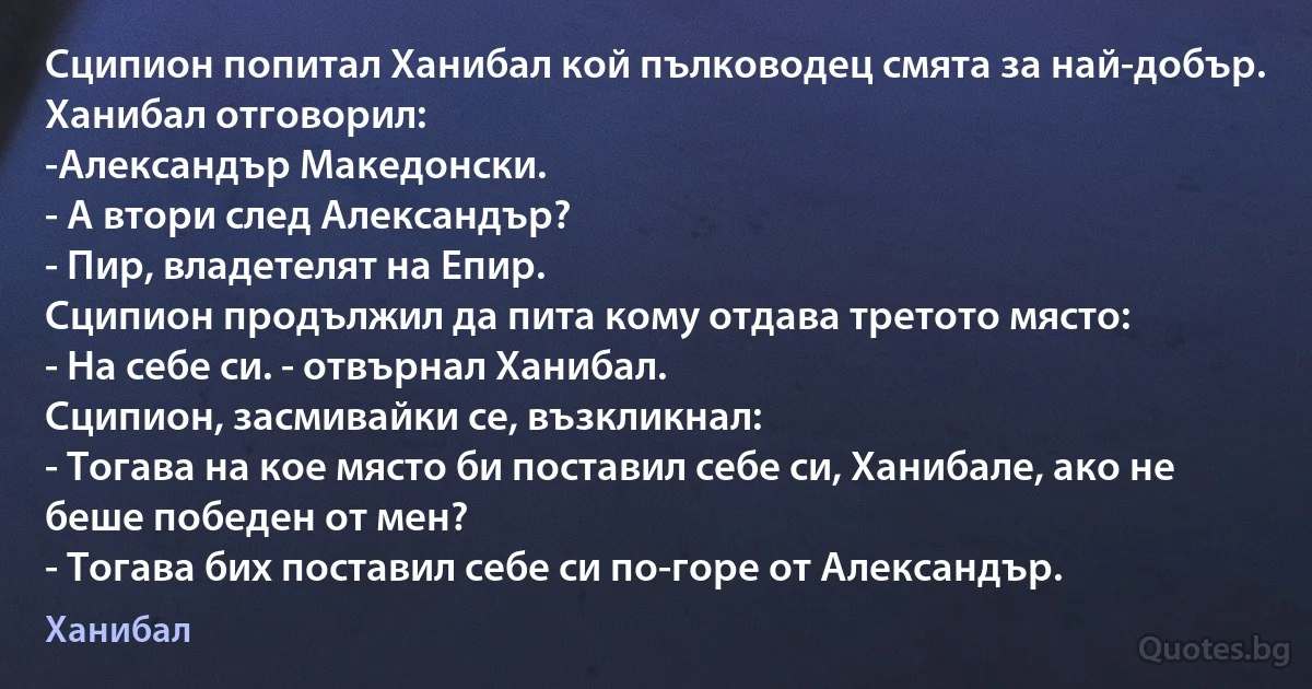 Сципион попитал Ханибал кой пълководец смята за най-добър. Ханибал отговорил:
-Александър Македонски.
- А втори след Александър?
- Пир, владетелят на Епир.
Сципион продължил да пита кому отдава третото място:
- На себе си. - отвърнал Ханибал.
Сципион, засмивайки се, възкликнал:
- Тогава на кое място би поставил себе си, Ханибале, ако не беше победен от мен?
- Тогава бих поставил себе си по-горе от Александър. (Ханибал)