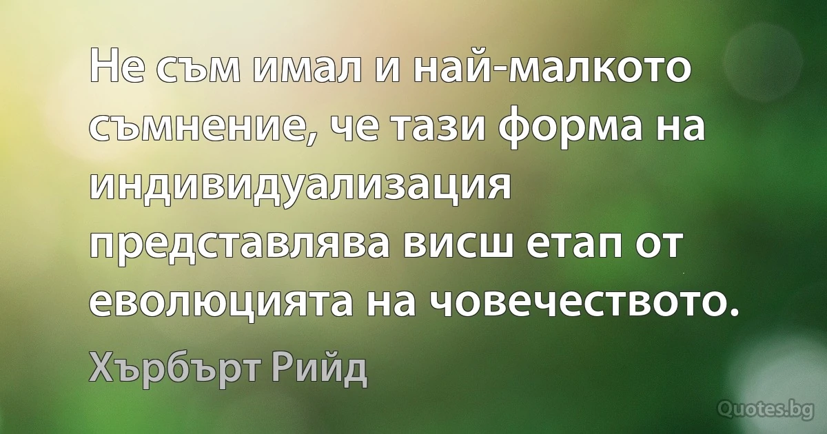 Не съм имал и най-малкото съмнение, че тази форма на индивидуализация представлява висш етап от еволюцията на човечеството. (Хърбърт Рийд)