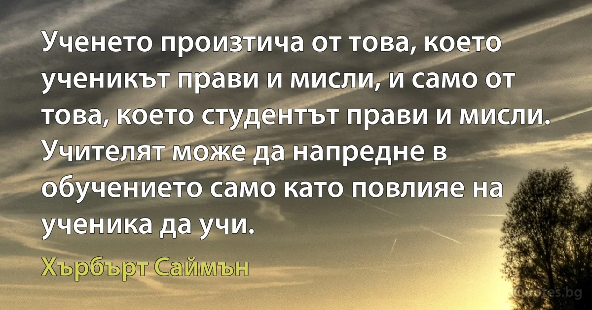 Ученето произтича от това, което ученикът прави и мисли, и само от това, което студентът прави и мисли. Учителят може да напредне в обучението само като повлияе на ученика да учи. (Хърбърт Саймън)