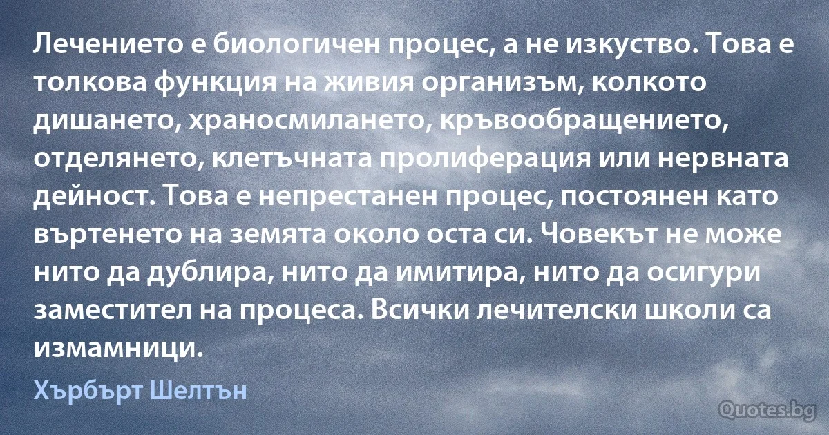 Лечението е биологичен процес, а не изкуство. Това е толкова функция на живия организъм, колкото дишането, храносмилането, кръвообращението, отделянето, клетъчната пролиферация или нервната дейност. Това е непрестанен процес, постоянен като въртенето на земята около оста си. Човекът не може нито да дублира, нито да имитира, нито да осигури заместител на процеса. Всички лечителски школи са измамници. (Хърбърт Шелтън)